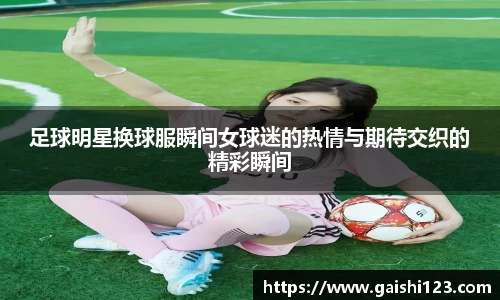 足球明星换球服瞬间女球迷的热情与期待交织的精彩瞬间